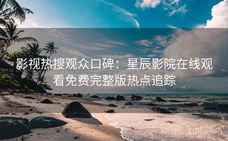 影视热搜观众口碑：星辰影院在线观看免费完整版热点追踪